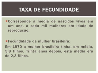 TAXA DE FECUNDIDADE
Corresponde à média de nascidos vivos em
um ano, a cada mil mulheres em idade de
reprodução.
Fecundidade da mulher brasileira:
Em 1970 a mulher brasileira tinha, em média,
5,8 filhos. Trinta anos depois, esta média era
de 2,3 filhos.

 