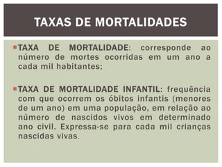 TAXAS DE MORTALIDADES
TAXA DE MORTALIDADE: corresponde ao
número de mortes ocorridas em um ano a
cada mil habitantes;
TAXA DE MORTALIDADE INFANTIL: frequência
com que ocorrem os óbitos infantis (menores
de um ano) em uma população, em relação ao
número de nascidos vivos em determinado
ano civil. Expressa-se para cada mil crianças
nascidas vivas .

 
