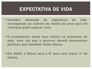 EXPECTATIVA DE VIDA
 Também chamada de esperança de vida,
corresponde ao número de médio de anos que um
individuo pode esperar viver.
 O crescimento desta taxa reflete na economia do
país, uma vez que o governo deverá desenvolver
políticas que atendam estes idosos.
 Em 2025, o Brasil será o 6º país com maior nº de
idosos.

 