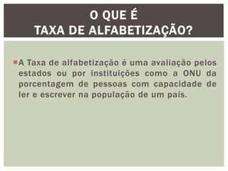 O QUE É
TAXA DE ALFABETIZAÇÃO?
A Taxa de alfabetização é uma avaliação pelos
estados ou por instituições como a ONU da
porcentagem de pessoas com capacidade de
ler e escrever na população de um país.

 