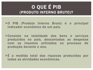 O QUE É PIB
(PRODUTO INTERNO BRUTO)?
 O PIB (Produto Interno Bruto) é o principal
indicador econômico de um país.

 Consiste na totalidade dos bens e serviços
produzidos no país, descontadas as despesas
com os insumos utilizados no processo de
produção durante o ano.
 É a medida total das riquezas produzidas por
todas as atividades econômicas.

 
