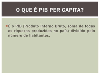 O QUE É PIB PER CAPITA?
É o PIB (Produto Interno Bruto, soma de todas
as riquezas produzidas no país) dividido pelo
número de habitantes.

 