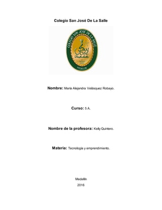 Colegio San José De La Salle
Nombre: María Alejandra Velásquez Robayo.
Curso: 5 A.
Nombre de la profesora: Kelly Quintero.
Materia: Tecnología y emprendimiento.
Medellín
2016
 