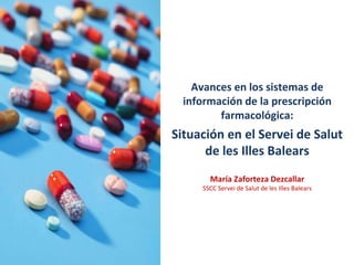 Avances en los sistemas de información de la prescripción farmacológica: Situación en el Servei de Salut de les Illes Balears María Zaforteza Dezcallar SSCC Servei de Salut de les Illes Balears 