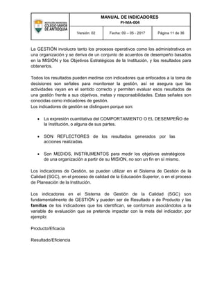 MANUAL DE INDICADORES
PI-MA-004
Versión: 02 Fecha: 09 – 05 - 2017 Página 11 de 36
La GESTIÓN involucra tanto los procesos operativos como los administrativos en
una organización y se deriva de un conjunto de acuerdos de desempeño basados
en la MISIÓN y los Objetivos Estratégicos de la Institución, y los resultados para
obtenerlos.
Todos los resultados pueden medirse con indicadores que enfocados a la toma de
decisiones son señales para monitorear la gestión, así se asegura que las
actividades vayan en el sentido correcto y permiten evaluar esos resultados de
una gestión frente a sus objetivos, metas y responsabilidades. Estas señales son
conocidas como indicadores de gestión.
Los indicadores de gestión se distinguen porque son:
 La expresión cuantitativa del COMPORTAMIENTO O EL DESEMPEÑO de
la Institución, o alguna de sus partes.

 SON REFLECTORES de los resultados generados por las
acciones realizadas.

 Son MEDIOS, INSTRUMENTOS para medir los objetivos estratégicos
de una organización a partir de su MISION, no son un fin en sí mismo.
Los indicadores de Gestión, se pueden utilizar en el Sistema de Gestión de la
Calidad (SGC), en el proceso de calidad de la Educación Superior, o en el proceso
de Planeación de la Institución.
Los indicadores en el Sistema de Gestión de la Calidad (SGC) son
fundamentalmente de GESTIÓN y pueden ser de Resultado o de Producto y las
familias de los indicadores que los identifican, se conforman asociándolos a la
variable de evaluación que se pretende impactar con la meta del indicador, por
ejemplo:
Producto/Eficacia
Resultado/Eficiencia
 