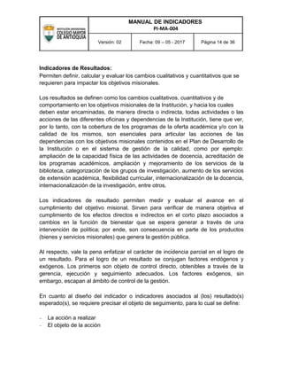 MANUAL DE INDICADORES
PI-MA-004
Versión: 02 Fecha: 09 – 05 - 2017 Página 14 de 36
Indicadores de Resultados:
Permiten definir, calcular y evaluar los cambios cualitativos y cuantitativos que se
requieren para impactar los objetivos misionales.
Los resultados se definen como los cambios cualitativos, cuantitativos y de
comportamiento en los objetivos misionales de la Institución, y hacia los cuales
deben estar encaminadas, de manera directa o indirecta, todas actividades o las
acciones de las diferentes oficinas y dependencias de la Institución, tiene que ver,
por lo tanto, con la cobertura de los programas de la oferta académica y/o con la
calidad de los mismos, son esenciales para articular las acciones de las
dependencias con los objetivos misionales contenidos en el Plan de Desarrollo de
la Institución o en el sistema de gestión de la calidad, como por ejemplo:
ampliación de la capacidad física de las actividades de docencia, acreditación de
los programas académicos, ampliación y mejoramiento de los servicios de la
biblioteca, categorización de los grupos de investigación, aumento de los servicios
de extensión académica, flexibilidad curricular, internacionalización de la docencia,
internacionalización de la investigación, entre otros.
Los indicadores de resultado permiten medir y evaluar el avance en el
cumplimiento del objetivo misional. Sirven para verificar de manera objetiva el
cumplimiento de los efectos directos e indirectos en el corto plazo asociados a
cambios en la función de bienestar que se espera generar a través de una
intervención de política; por ende, son consecuencia en parte de los productos
(bienes y servicios misionales) que genera la gestión pública.
Al respecto, vale la pena enfatizar el carácter de incidencia parcial en el logro de
un resultado. Para el logro de un resultado se conjugan factores endógenos y
exógenos. Los primeros son objeto de control directo, obtenibles a través de la
gerencia, ejecución y seguimiento adecuados. Los factores exógenos, sin
embargo, escapan al ámbito de control de la gestión.
En cuanto al diseño del indicador o indicadores asociados al (los) resultado(s)
esperado(s), se requiere precisar el objeto de seguimiento, para lo cual se define:
 La acción a realizar
 El objeto de la acción
 