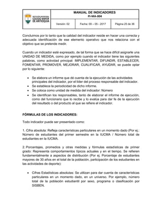 MANUAL DE INDICADORES
PI-MA-004
Versión: 02 Fecha: 09 – 05 - 2017 Página 25 de 36
Concluimos por lo tanto que la calidad del indicador reside en hacer una correcta y
adecuada identificación de ese elemento operativo que nos relaciona con el
objetivo que se pretende medir.
Cuando un indicador esté expresado, de tal forma que se hace difícil asignarle una
UNIDAD DE MEDIDA, como por ejemplo cuando el indicador tiene las siguientes
palabras, como actividad principal: IMPLEMENTAR, DIFUNDIR, ESTABLECER,
FOMENTAR, PROMOVER, MEJORAR, CUALIFICAR, AYUDAR, se puede optar
por lo siguiente:
 Se elabora un informe que dé cuenta de la ejecución de las actividades
principales del indicador, por el líder del proceso responsable del indicador.
 Se establece la periodicidad de dicho informe.
 Se coloca como unidad de medida del indicador: Número
 Se identifican los responsables, tanto de elaborar el informe de ejecución,
como del funcionario que lo recibe y lo evalúa para dar fe de la ejecución
del resultado o del producto al que se refiere el indicador.
FÓRMULAS DE LOS INDICADORES:
Todo indicador puede ser presentado como:
1. Cifra absoluta: Refleja características particulares en un momento dado (Por ej.:
Número de estudiantes del primer semestre en la IUCMA / Número total de
estudiantes en la IUCMA.
2. Porcentajes, promedios y otras medidas y fórmulas estadísticas de primer
grado: Representa comportamientos típicos actuales y en el tiempo. Se refieren
fundamentalmente a aspectos de distribución (Por ej. Porcentaje de estudiantes
mayores de 30 años en el total de la población, participación de los estudiantes en
las actividades de deporte):
 Cifras Estadísticas absolutas: Se utilizan para dar cuenta de características
particulares en un momento dado, en un universo. Por ejemplo, número
total de la población estudiantil por sexo, programa o clasificación por
SISBEN.
 