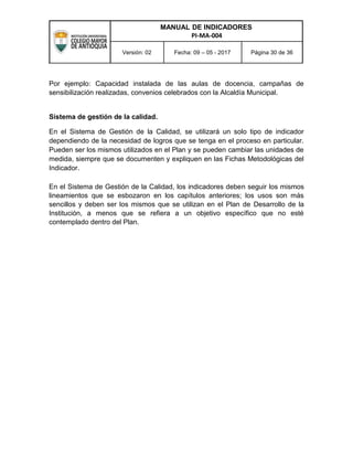 MANUAL DE INDICADORES
PI-MA-004
Versión: 02 Fecha: 09 – 05 - 2017 Página 30 de 36
Por ejemplo: Capacidad instalada de las aulas de docencia, campañas de
sensibilización realizadas, convenios celebrados con la Alcaldía Municipal.
Sistema de gestión de la calidad.
En el Sistema de Gestión de la Calidad, se utilizará un solo tipo de indicador
dependiendo de la necesidad de logros que se tenga en el proceso en particular.
Pueden ser los mismos utilizados en el Plan y se pueden cambiar las unidades de
medida, siempre que se documenten y expliquen en las Fichas Metodológicas del
Indicador.
En el Sistema de Gestión de la Calidad, los indicadores deben seguir los mismos
lineamientos que se esbozaron en los capítulos anteriores; los usos son más
sencillos y deben ser los mismos que se utilizan en el Plan de Desarrollo de la
Institución, a menos que se refiera a un objetivo específico que no esté
contemplado dentro del Plan.
 