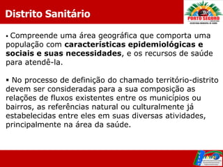 Distrito Sanitário

Compreende uma área geográfica que comporta uma
população com características epidemiológicas e
sociais e suas necessidades, e os recursos de saúde
para atendê-la.

 No processo de definição do chamado território-distrito
devem ser consideradas para a sua composição as
relações de fluxos existentes entre os municípios ou
bairros, as referências natural ou culturalmente já
estabelecidas entre eles em suas diversas atividades,
principalmente na área da saúde.
 