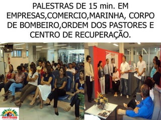 PALESTRAS DE 15 min. EM
EMPRESAS,COMERCIO,MARINHA, CORPO
DE BOMBEIRO,ORDEM DOS PASTORES E
     CENTRO DE RECUPERAÇÃO.
 