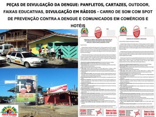 PEÇAS DE DIVULGAÇÃO DA DENGUE: PANFLETOS, CARTAZES, OUTDOOR,
FAIXAS EDUCATIVAS, DIVULGAÇÃO EM RÁDIOS - CARRO DE SOM COM SPOT
 DE PREVENÇÃO CONTRA A DENGUE E COMUNICADOS EM COMÉRCIOS E
                            HOTÉIS
 