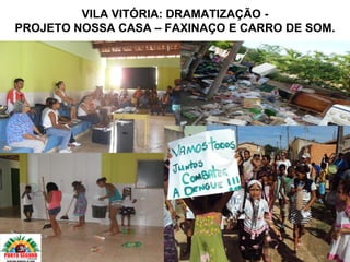 VILA VITÓRIA: DRAMATIZAÇÃO -
PROJETO NOSSA CASA – FAXINAÇO E CARRO DE SOM.
 