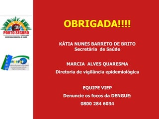 OBRIGADA!!!!
 KÁTIA NUNES BARRETO DE BRITO
       Secretária de Saúde


    MARCIA ALVES QUARESMA
Diretoria de vigilância epidemiológica


            EQUIPE VIEP
   Denuncie os focos da DENGUE:
           0800 284 6034
 