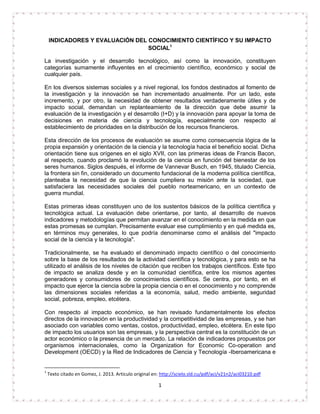 INDICADORES Y EVALUACIÓN DEL CONOCIMIENTO CIENTÍFICO Y SU IMPACTO 
SOCIAL1 
La investigación y el desarrollo tecnológico, así como la innovación, constituyen 
categorías sumamente influyentes en el crecimiento científico, económico y social de 
cualquier país. 
En los diversos sistemas sociales y a nivel regional, los fondos destinados al fomento de 
la investigación y la innovación se han incrementado anualmente. Por un lado, este 
incremento, y por otro, la necesidad de obtener resultados verdaderamente útiles y de 
impacto social, demandan un replanteamiento de la dirección que debe asumir la 
evaluación de la investigación y el desarrollo (I+D) y la innovación para apoyar la toma de 
decisiones en materia de ciencia y tecnología, especialmente con respecto al 
establecimiento de prioridades en la distribución de los recursos financieros. 
Esta dirección de los procesos de evaluación se asume como consecuencia lógica de la 
propia expansión y orientación de la ciencia y la tecnología hacia el beneficio social. Dicha 
orientación tiene sus orígenes en el siglo XVII, con las primeras ideas de Francis Bacon, 
al respecto, cuando proclamó la revolución de la ciencia en función del bienestar de los 
seres humanos. Siglos después, el informe de Vannevar Busch, en 1945, titulado Ciencia, 
la frontera sin fin, considerado un documento fundacional de la moderna política científica, 
planteaba la necesidad de que la ciencia cumpliera su misión ante la sociedad, que 
satisfaciera las necesidades sociales del pueblo norteamericano, en un contexto de 
guerra mundial. 
Estas primeras ideas constituyen uno de los sustentos básicos de la política científica y 
tecnológica actual. La evaluación debe orientarse, por tanto, al desarrollo de nuevos 
indicadores y metodologías que permitan avanzar en el conocimiento en la medida en que 
estas promesas se cumplan. Precisamente evaluar ese cumplimiento y en qué medida es, 
en términos muy generales, lo que podría denominarse como el análisis del "impacto 
social de la ciencia y la tecnología". 
Tradicionalmente, se ha evaluado el denominado impacto científico o del conocimiento 
sobre la base de los resultados de la actividad científica y tecnológica, y para esto se ha 
utilizado el análisis de los niveles de citación que reciben los trabajos científicos. Este tipo 
de impacto se analiza desde y en la comunidad científica, entre los mismos agentes 
generadores y consumidores de conocimientos científicos. Se centra, por tanto, en el 
impacto que ejerce la ciencia sobre la propia ciencia o en el conocimiento y no comprende 
las dimensiones sociales referidas a la economía, salud, medio ambiente, seguridad 
social, pobreza, empleo, etcétera. 
Con respecto al impacto económico, se han revisado fundamentalmente los efectos 
directos de la innovación en la productividad y la competitividad de las empresas, y se han 
asociado con variables como ventas, costos, productividad, empleo, etcétera. En este tipo 
de impacto los usuarios son las empresas, y la perspectiva central es la constitución de un 
actor económico o la presencia de un mercado. La relación de indicadores propuestos por 
organismos internacionales, como la Organization for Economic Co-operation and 
Development (OECD) y la Red de Indicadores de Ciencia y Tecnología -Iberoamericana e 
1 Texto citado en Gomez, J. 2013. Articulo original en: http://scielo.sld.cu/pdf/aci/v21n2/aci03210.pdf 
1 
 