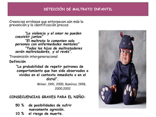 DETECCIÓN DE MALTRATO INFANTIL
Creencias erróneas que entorpecen aún más la
prevención y la identificación precoz:
“La violencia y el amor no pueden
coexistir juntos”
“El maltrato lo comenten solo
personas con enfermedades mentales”
“Todos los hijos de maltratadores
serán maltratadores, y al revés”.
Transmisión intergeneracional
Definición
“La probabilidad de repetir patrones de
comportamiento que han sido observados o
vividos en el contexto inmediato o en el
distal”.
Milner, 1991, 2000, Ramírez, 1998,
2000,2002
CONSECUENCIAS GRAVES PARA EL NIÑO:
50 % de posibilidades de sufrir
nuevamente agresión.
10 % el riesgo de muerte.
 