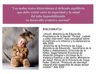 “Los malos tratos distorsionan el delicado equilibrio
que debe existir entre la seguridad y la salud
del niño imposibilitando
su desarrollo evolutivo normal”
BIBLIOGRAFIA:
-Unicef, Ministerio de Educación,
Presidencia de la Nación “Porqué , cuándo
y cómo intervenir” Guía conceptual sobre
el maltrato a la infancia y la adolescencia.
Año 2010
-Gobierno de la Provincia de Jujuy.
Ministerio de Educación , Secretaria de la
Niñez y Adolescencia, Dirección de la
Niñez, Departamento Provincial de
Atención Integral a Víctimas de la
Violencia Familiar y del delito ,Ministerio
de Salud, Policía de la Provincia de Jujuy,
Poder Judicial, “Protocolo de abordaje
integral ante sospechas de abuso sexual
infantil “ Año 2012“PROTOCOLO
 