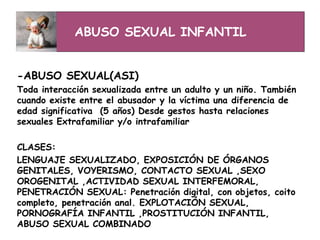 ABUSO SEXUAL INFANTIL
-ABUSO SEXUAL(ASI)
Toda interacción sexualizada entre un adulto y un niño. También
cuando existe entre el abusador y la víctima una diferencia de
edad significativa (5 años) Desde gestos hasta relaciones
sexuales Extrafamiliar y/o intrafamiliar
CLASES:
LENGUAJE SEXUALIZADO, EXPOSICIÓN DE ÓRGANOS
GENITALES, VOYERISMO, CONTACTO SEXUAL ,SEXO
OROGENITAL ,ACTIVIDAD SEXUAL INTERFEMORAL,
PENETRACIÓN SEXUAL: Penetración digital, con objetos, coito
completo, penetración anal. EXPLOTACIÓN SEXUAL,
PORNOGRAFÍA INFANTIL ,PROSTITUCIÓN INFANTIL,
ABUSO SEXUAL COMBINADO
 
