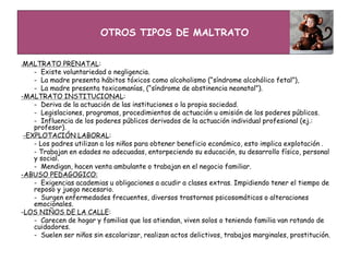 OTROS TIPOS DE MALTRATO
-MALTRATO PRENATAL:
- Existe voluntariedad o negligencia.
- La madre presenta hábitos tóxicos como alcoholismo (“síndrome alcohólico fetal”),
- La madre presenta toxicomanías, (“síndrome de abstinencia neonatal”).
-MALTRATO INSTITUCIONAL:
- Deriva de la actuación de las instituciones o la propia sociedad.
- Legislaciones, programas, procedimientos de actuación u omisión de los poderes públicos.
- Influencia de los poderes públicos derivados de la actuación individual profesional (ej.:
profesor).
-EXPLOTACIÓN LABORAL:
- Los padres utilizan a los niños para obtener beneficio económico, esto implica explotación .
- Trabajan en edades no adecuadas, entorpeciendo su educación, su desarrollo físico, personal
y social.
- Mendigan, hacen venta ambulante o trabajan en el negocio familiar.
-ABUSO PEDAGOGICO:
- Exigencias academias u obligaciones a acudir a clases extras. Impidiendo tener el tiempo de
reposo y juego necesario.
- Surgen enfermedades frecuentes, diversos trastornos psicosomáticos o alteraciones
emocionales.
-LOS NIÑOS DE LA CALLE:
- Carecen de hogar y familias que los atiendan, viven solos o teniendo familia van rotando de
cuidadores.
- Suelen ser niños sin escolarizar, realizan actos delictivos, trabajos marginales, prostitución.
 