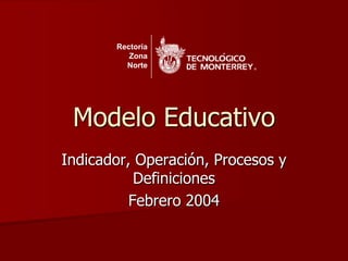 Rectoría
Zona
Norte

Modelo Educativo
Indicador, Operación, Procesos y
Definiciones
Febrero 2004

 