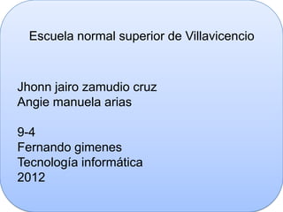 Escuela normal superior de Villavicencio



Jhonn jairo zamudio cruz
Angie manuela arias

9-4
Fernando gimenes
Tecnología informática
2012
 