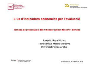 Barcelona, 6 de febrer de 2015
L’us d’indicadors econòmics per l’avaluació
Jornada de presentació del indicador global del canvi climàtic
Josep M. Raya Vilchez
Tecnocampus Mataró-Maresme
Universitat Pompeu Fabra
 