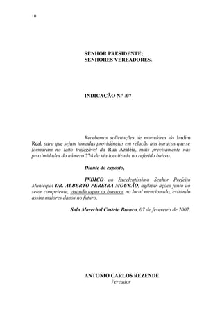 10




                       SENHOR PRESIDENTE;
                       SENHORES VEREADORES.




                       INDICAÇÃO N.º /07




                        Recebemos solicitações de moradores do Jardim
Real, para que sejam tomadas providências em relação aos buracos que se
formaram no leito trafegável da Rua Azaléia, mais precisamente nas
proximidades do número 274 da via localizada no referido bairro.

                       Diante do exposto,

                        INDICO ao Excelentíssimo Senhor Prefeito
Municipal DR. ALBERTO PEREIRA MOURÃO, agilizar ações junto ao
setor competente, visando tapar os buracos no local mencionado, evitando
assim maiores danos no futuro.

                 Sala Marechal Castelo Branco, 07 de fevereiro de 2007.




                       ANTONIO CARLOS REZENDE
                               Vereador
 