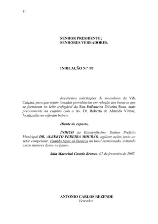 11




                       SENHOR PRESIDENTE;
                       SENHORES VEREADORES.




                       INDICAÇÃO N.º /07




                         Recebemos solicitações de moradores da Vila
Caiçara, para que sejam tomadas providências em relação aos buracos que
se formaram no leito trafegável da Rua Euflauzina Oliveira Rosa, mais
precisamente na esquina com a Av. Dr. Roberto de Almeida Vinhas,
localizadas no referido bairro.

                       Diante do exposto,

                        INDICO ao Excelentíssimo Senhor Prefeito
Municipal DR. ALBERTO PEREIRA MOURÃO, agilizar ações junto ao
setor competente, visando tapar os buracos no local mencionado, evitando
assim maiores danos no futuro.

                 Sala Marechal Castelo Branco, 07 de fevereiro de 2007.




                       ANTONIO CARLOS REZENDE
                               Vereador
 