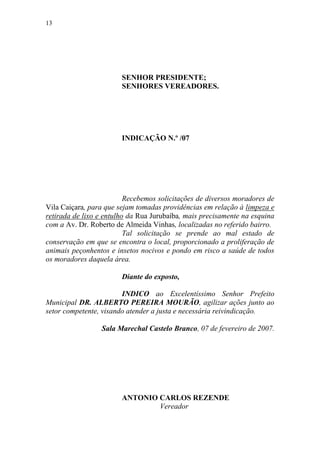 13




                        SENHOR PRESIDENTE;
                        SENHORES VEREADORES.




                        INDICAÇÃO N.º /07




                          Recebemos solicitações de diversos moradores de
Vila Caiçara, para que sejam tomadas providências em relação à limpeza e
retirada de lixo e entulho da Rua Jurubaíba, mais precisamente na esquina
com a Av. Dr. Roberto de Almeida Vinhas, localizadas no referido bairro.
                          Tal solicitação se prende ao mal estado de
conservação em que se encontra o local, proporcionado a proliferação de
animais peçonhentos e insetos nocivos e pondo em risco a saúde de todos
os moradores daquela área.

                        Diante do exposto,

                        INDICO ao Excelentíssimo Senhor Prefeito
Municipal DR. ALBERTO PEREIRA MOURÃO, agilizar ações junto ao
setor competente, visando atender a justa e necessária reivindicação.

                 Sala Marechal Castelo Branco, 07 de fevereiro de 2007.




                        ANTONIO CARLOS REZENDE
                                Vereador
 