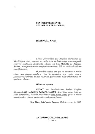 16




                        SENHOR PRESIDENTE;
                        SENHORES VEREADORES.




                        INDICAÇÃO N.º /07




                         Fomos procurados por diversos moradores da
Vila Caiçara, para constatar a existência de um bueiro com a sua tampa de
concreto totalmente danificada, situado na Rua Mathilde de Azevedo
Setúbal, mais precisamente em frente ao número 263 da via localizada no
referido bairro.
                         O precário estado em que se encontra o bueiro
citado tem proporcionado o risco de acidentes, sem contar com a
facilidade da entrada de lixo e detritos, provocando o seu entupimento em
quaisquer chuvas.

                        Diante do exposto,

                        INDICO ao Excelentíssimo Senhor Prefeito
Municipal DR. ALBERTO PEREIRA MOURÃO, agilizar ações junto ao
setor competente, visando providenciar uma nova tampa para o bueiro
mencionado, evitando assim maiores danos no futuro.

                 Sala Marechal Castelo Branco, 07 de fevereiro de 2007.




                        ANTONIO CARLOS REZENDE
                                Vereador
 