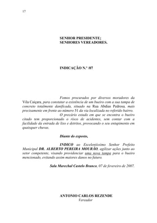 17




                        SENHOR PRESIDENTE;
                        SENHORES VEREADORES.




                        INDICAÇÃO N.º /07




                         Fomos procurados por diversos moradores da
Vila Caiçara, para constatar a existência de um bueiro com a sua tampa de
concreto totalmente danificada, situado na Rua Abdias Pedrosa, mais
precisamente em frente ao número 51 da via localizada no referido bairro.
                         O precário estado em que se encontra o bueiro
citado tem proporcionado o risco de acidentes, sem contar com a
facilidade da entrada de lixo e detritos, provocando o seu entupimento em
quaisquer chuvas.

                        Diante do exposto,

                        INDICO ao Excelentíssimo Senhor Prefeito
Municipal DR. ALBERTO PEREIRA MOURÃO, agilizar ações junto ao
setor competente, visando providenciar uma nova tampa para o bueiro
mencionado, evitando assim maiores danos no futuro.

                 Sala Marechal Castelo Branco, 07 de fevereiro de 2007.




                        ANTONIO CARLOS REZENDE
                                Vereador
 