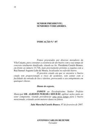 18




                        SENHOR PRESIDENTE;
                        SENHORES VEREADORES.




                        INDICAÇÃO N.º /07




                         Fomos procurados por diversos moradores da
Vila Caiçara, para constatar a existência de um bueiro com a sua tampa de
concreto totalmente danificada, situado na Av. Presidente Castelo Branco,
em frente ao número 13.726, mais precisamente próximo a esquina com a
Rua Samuel Augusto Leão de Moura, localizadas no referido bairro.
                         O precário estado em que se encontra o bueiro
citado tem proporcionado o risco de acidentes, sem contar com a
facilidade da entrada de lixo e detritos, provocando o seu entupimento em
quaisquer chuvas.

                        Diante do exposto,

                        INDICO ao Excelentíssimo Senhor Prefeito
Municipal DR. ALBERTO PEREIRA MOURÃO, agilizar ações junto ao
setor competente, visando providenciar uma nova tampa para o bueiro
mencionado, evitando assim maiores danos no futuro.

                 Sala Marechal Castelo Branco, 07 de fevereiro de 2007.




                        ANTONIO CARLOS REZENDE
                                Vereador
 