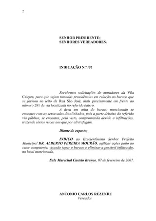 2




                        SENHOR PRESIDENTE;
                        SENHORES VEREADORES.




                        INDICAÇÃO N.º /07




                         Recebemos solicitações de moradores da Vila
Caiçara, para que sejam tomadas providências em relação ao buraco que
se formou no leito da Rua São José, mais precisamente em frente ao
número 281 da via localizada no referido bairro.
                         A área em volta do buraco mencionado se
encontra com os sextavados desalinhados, pois a parte debaixo da referida
via pública, se encontra, pelo visto, comprometida devido a infiltrações,
trazendo sérios riscos aos que por ali trafegam.

                        Diante do exposto,

                        INDICO ao Excelentíssimo Senhor Prefeito
Municipal DR. ALBERTO PEREIRA MOURÃO, agilizar ações junto ao
setor competente, visando tapar o buraco e eliminar a possível infiltração,
no local mencionado.

                  Sala Marechal Castelo Branco, 07 de fevereiro de 2007.




                        ANTONIO CARLOS REZENDE
                                Vereador
 