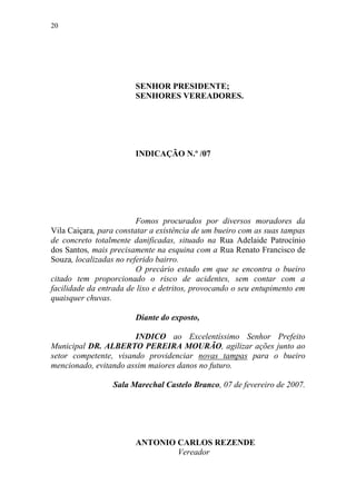 20




                        SENHOR PRESIDENTE;
                        SENHORES VEREADORES.




                        INDICAÇÃO N.º /07




                         Fomos procurados por diversos moradores da
Vila Caiçara, para constatar a existência de um bueiro com as suas tampas
de concreto totalmente danificadas, situado na Rua Adelaide Patrocínio
dos Santos, mais precisamente na esquina com a Rua Renato Francisco de
Souza, localizadas no referido bairro.
                         O precário estado em que se encontra o bueiro
citado tem proporcionado o risco de acidentes, sem contar com a
facilidade da entrada de lixo e detritos, provocando o seu entupimento em
quaisquer chuvas.

                        Diante do exposto,

                       INDICO ao Excelentíssimo Senhor Prefeito
Municipal DR. ALBERTO PEREIRA MOURÃO, agilizar ações junto ao
setor competente, visando providenciar novas tampas para o bueiro
mencionado, evitando assim maiores danos no futuro.

                 Sala Marechal Castelo Branco, 07 de fevereiro de 2007.




                        ANTONIO CARLOS REZENDE
                                Vereador
 