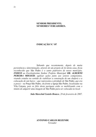 21




                        SENHOR PRESIDENTE;
                        SENHORES VEREADORES.




                        INDICAÇÃO N.º /07




                         Sabendo que recentemente, depois de muita
persistência e determinação, através de um projeto de lei desta casa, ficou
reconhecido que São Pedro é o santo padroeiro de nosso município,
INDICO ao Excelentíssimo Senhor Prefeito Municipal DR. ALBERTO
PEREIRA MOURÃO, agilizar ações junto aos setores competentes,
visando estudos no sentido de viabilizar a construção de um chafariz e a
colocação de um barco – que representa a atividade de São Pedro, que era
a pesca – na Praça São Pedro, em frente a Igreja São Pedro, localizadas na
Vila Caiçara, pois os fiéis desta paróquia estão se mobilizando com o
intuito de adquirir uma imagem de São Pedro para ser colocada no local.

                  Sala Marechal Castelo Branco, 28 de fevereiro de 2007.




                        ANTONIO CARLOS REZENDE
                                Vereador
 