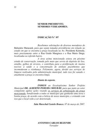 22




                        SENHOR PRESIDENTE;
                        SENHORES VEREADORES.



                        INDICAÇÃO N.º /07


                          Recebemos solicitações de diversos moradores do
Balneário Maracanã, para que sejam tomadas providências em relação ao
estado em que se encontra a praça localizada na Av. Presidente Kennedy,
mais precisamente entre a Rua Guido Mangioca e a Rua Mario Daige,
localizadas no referido bairro.
                          A área acima mencionada estava em péssimo
estado de conservação, tomada pelo mato que servia de depósito de lixo,
entulho, galhos de árvores, e contribuía para a proliferação de insetos
nocivos à saúde e a concentração de animais peçonhentos que
incomodavam a vizinhança. Felizmente, agora, devido aos serviços de
limpeza realizados pela administração municipal, tudo isso foi sanado e
atualmente a praça se encontra limpa.

                        Diante do exposto,

                           INDICO ao Excelentíssimo Senhor Prefeito
Municipal DR. ALBERTO PEREIRA MOURÃO, para que junto ao setor
competente agilize ações visando os serviços de urbanização da praça
mencionada, beneficiando a todos os munícipes que ganharão uma nova e
bonita praça, de acordo com a beleza de nosso município, e evitando com
isso que o local volte a ser deteriorado.

                    Sala Marechal Castelo Branco, 07 de março de 2007.




                        ANTONIO CARLOS REZENDE
                                Vereador
 