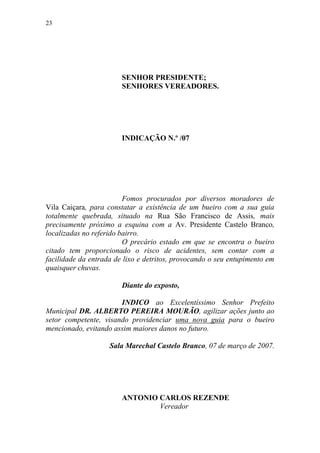 23




                        SENHOR PRESIDENTE;
                        SENHORES VEREADORES.




                        INDICAÇÃO N.º /07




                         Fomos procurados por diversos moradores de
Vila Caiçara, para constatar a existência de um bueiro com a sua guia
totalmente quebrada, situado na Rua São Francisco de Assis, mais
precisamente próximo a esquina com a Av. Presidente Castelo Branco,
localizadas no referido bairro.
                         O precário estado em que se encontra o bueiro
citado tem proporcionado o risco de acidentes, sem contar com a
facilidade da entrada de lixo e detritos, provocando o seu entupimento em
quaisquer chuvas.

                        Diante do exposto,

                       INDICO ao Excelentíssimo Senhor Prefeito
Municipal DR. ALBERTO PEREIRA MOURÃO, agilizar ações junto ao
setor competente, visando providenciar uma nova guia para o bueiro
mencionado, evitando assim maiores danos no futuro.

                    Sala Marechal Castelo Branco, 07 de março de 2007.




                        ANTONIO CARLOS REZENDE
                                Vereador
 