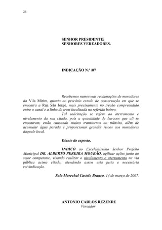 24




                       SENHOR PRESIDENTE;
                       SENHORES VEREADORES.




                       INDICAÇÃO N.º /07




                          Recebemos numerosas reclamações de moradores
da Vila Mirim, quanto ao precário estado de conservação em que se
encontra a Rua São Jorge, mais precisamente no trecho compreendido
entre o canal e a linha do trem localizada no referido bairro.
                          Tal solicitação se refere ao aterramento e
nivelamento da rua citada, pois a quantidade de buracos que ali se
encontram, estão causando muitos transtornos ao trânsito, além de
acumular água parada e proporcionar grandes riscos aos moradores
daquele local.

                       Diante do exposto,

                        INDICO ao Excelentíssimo Senhor Prefeito
Municipal DR. ALBERTO PEREIRA MOURÃO, agilizar ações junto ao
setor competente, visando realizar o nivelamento e aterramento na via
pública acima citada, atendendo assim esta justa e necessária
reivindicação.

                   Sala Marechal Castelo Branco, 14 de março de 2007.




                       ANTONIO CARLOS REZENDE
                               Vereador
 
