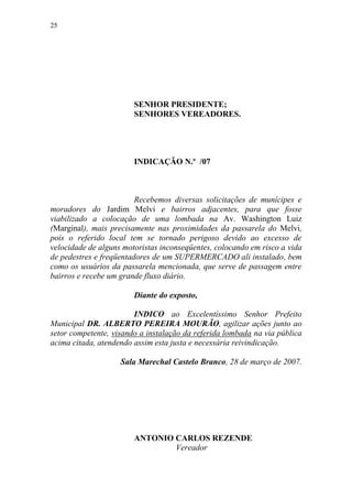 25




                        SENHOR PRESIDENTE;
                        SENHORES VEREADORES.




                        INDICAÇÃO N.º /07



                         Recebemos diversas solicitações de munícipes e
moradores do Jardim Melvi e bairros adjacentes, para que fosse
viabilizado a colocação de uma lombada na Av. Washington Luiz
(Marginal), mais precisamente nas proximidades da passarela do Melvi,
pois o referido local tem se tornado perigoso devido ao excesso de
velocidade de alguns motoristas inconseqüentes, colocando em risco a vida
de pedestres e freqüentadores de um SUPERMERCADO ali instalado, bem
como os usuários da passarela mencionada, que serve de passagem entre
bairros e recebe um grande fluxo diário.

                        Diante do exposto,

                        INDICO ao Excelentíssimo Senhor Prefeito
Municipal DR. ALBERTO PEREIRA MOURÃO, agilizar ações junto ao
setor competente, visando a instalação da referida lombada na via pública
acima citada, atendendo assim esta justa e necessária reivindicação.

                    Sala Marechal Castelo Branco, 28 de março de 2007.




                        ANTONIO CARLOS REZENDE
                                Vereador
 