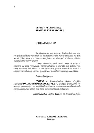 26




                       SENHOR PRESIDENTE;
                       SENHORES VEREADORES.




                       INDICAÇÃO N.º /07



                         Recebemos um morador do Jardim Solemar, que
nos procurou para reclamar da existência de um bueiro instalado na Rua
André Filho, mais precisamente em frente ao número 397 da via pública
localizada no bairro citado.
                         O referido bueiro está situado bem em frente a
garagem de uma residência, impossibilitando a entrada dos automóveis,
além de exalar mal cheiro e concentrar um grande número de insetos e
animais peçonhentos nocivos a saúde dos moradores daquela localidade.

                       Diante do exposto,

                        INDICO ao Excelentíssimo Senhor Prefeito
Municipal DR. ALBERTO PEREIRA MOURÃO, agilizar ações junto aos
setores competentes, no sentido de efetuar o remanejamento do referido
bueiro, atendendo assim essa justa e necessária reivindicação.

                     Sala Marechal Castelo Branco, 04 de abril de 2007.




                       ANTONIO CARLOS REZENDE
                               Vereador
 