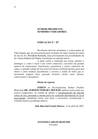 27




                        SENHOR PRESIDENTE;
                        SENHORES VEREADORES.



                        INDICAÇÃO N.º /07


                         Recebemos diversos moradores e comerciantes de
Vila Caiçara, que nos procuraram para reclamar do atual sistema de coleta
de lixo na Av. Presidente Kennedy, mais precisamente nas proximidades da
Av. Nossa Senhora de Fátima, localizadas no referido bairro.
                         A atual coleta é realizada nas terças, quintas e
domingos e, como o local é um centro comercial, concentra um grande
número de restaurantes, lanchonetes, pastelarias e outros comércios do
ramo e o grande volume de lixo perecível desses estabelecimentos gera mal
cheiro e atrai animais peçonhentos e nocivos a saúde de todos que se
encontram naquela área, gerando inclusive atritos entre lojistas,
comerciantes e moradores.

                        Diante do exposto,

                         INDICO ao Excelentíssimo Senhor Prefeito
Municipal DR. ALBERTO PEREIRA MOURÃO, agilizar ações junto aos
setores competentes, no sentido de efetuar o remanejamento da referida
coleta de lixo, passando a mesma para ser realizada diariamente no local
mencionado, atendendo assim essa justa e necessária reivindicação e
evitando maiores problemas futuros.

                     Sala Marechal Castelo Branco, 11 de abril de 2007.




                        ANTONIO CARLOS REZENDE
                                Vereador
 