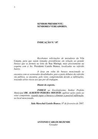 3




                        SENHOR PRESIDENTE;
                        SENHORES VEREADORES.




                        INDICAÇÃO N.º /07




                         Recebemos solicitações de moradores da Vila
Caiçara, para que sejam tomadas providências em relação ao grande
buraco que se formou no leito da Rua Maringá, mais precisamente na
esquina com a Av. Presidente Castelo Branco, localizadas no referido
bairro.
                         A área em volta do buraco mencionado se
encontra com os sextavados desalinhados, pois a parte debaixo da referida
via pública, se encontra, pelo visto, comprometida devido a infiltrações,
trazendo sérios riscos aos que por ali trafegam.

                        Diante do exposto,

                        INDICO ao Excelentíssimo Senhor Prefeito
Municipal DR. ALBERTO PEREIRA MOURÃO, agilizar ações junto ao
setor competente, visando tapar o buraco e eliminar a possível infiltração,
no local mencionado.

                  Sala Marechal Castelo Branco, 07 de fevereiro de 2007.




                        ANTONIO CARLOS REZENDE
                                Vereador
 
