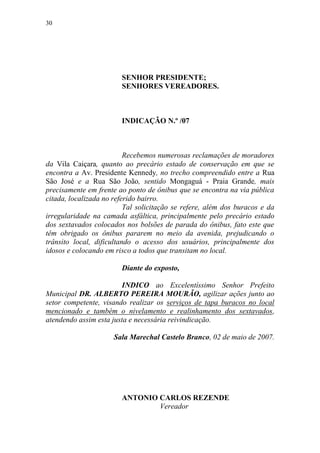 30




                        SENHOR PRESIDENTE;
                        SENHORES VEREADORES.



                        INDICAÇÃO N.º /07



                          Recebemos numerosas reclamações de moradores
da Vila Caiçara, quanto ao precário estado de conservação em que se
encontra a Av. Presidente Kennedy, no trecho compreendido entre a Rua
São José e a Rua São João, sentido Mongaguá - Praia Grande, mais
precisamente em frente ao ponto de ônibus que se encontra na via pública
citada, localizada no referido bairro.
                          Tal solicitação se refere, além dos buracos e da
irregularidade na camada asfáltica, principalmente pelo precário estado
dos sextavados colocados nos bolsões de parada do ônibus, fato este que
têm obrigado os ônibus pararem no meio da avenida, prejudicando o
trânsito local, dificultando o acesso dos usuários, principalmente dos
idosos e colocando em risco a todos que transitam no local.

                        Diante do exposto,

                         INDICO ao Excelentíssimo Senhor Prefeito
Municipal DR. ALBERTO PEREIRA MOURÃO, agilizar ações junto ao
setor competente, visando realizar os serviços de tapa buracos no local
mencionado e também o nivelamento e realinhamento dos sextavados,
atendendo assim esta justa e necessária reivindicação.

                      Sala Marechal Castelo Branco, 02 de maio de 2007.




                        ANTONIO CARLOS REZENDE
                                Vereador
 