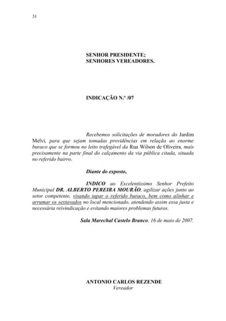 31




                       SENHOR PRESIDENTE;
                       SENHORES VEREADORES.




                       INDICAÇÃO N.º /07




                        Recebemos solicitações de moradores do Jardim
Melvi, para que sejam tomadas providências em relação ao enorme
buraco que se formou no leito trafegável da Rua Wilson de Oliveira, mais
precisamente na parte final do calçamento da via pública citada, situada
no referido bairro.

                       Diante do exposto,

                        INDICO ao Excelentíssimo Senhor Prefeito
Municipal DR. ALBERTO PEREIRA MOURÃO, agilizar ações junto ao
setor competente, visando tapar o referido buraco, bem como alinhar e
arrumar os sextavados no local mencionado, atendendo assim essa justa e
necessária reivindicação e evitando maiores problemas futuros.

                     Sala Marechal Castelo Branco, 16 de maio de 2007.




                       ANTONIO CARLOS REZENDE
                               Vereador
 