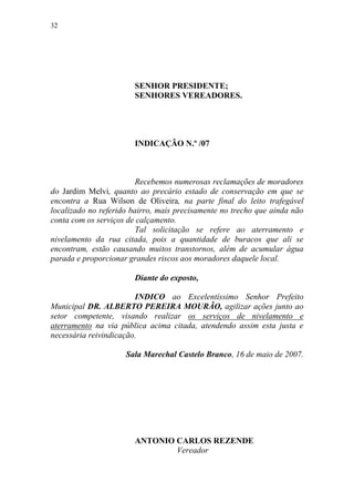32




                       SENHOR PRESIDENTE;
                       SENHORES VEREADORES.




                       INDICAÇÃO N.º /07



                         Recebemos numerosas reclamações de moradores
do Jardim Melvi, quanto ao precário estado de conservação em que se
encontra a Rua Wilson de Oliveira, na parte final do leito trafegável
localizado no referido bairro, mais precisamente no trecho que ainda não
conta com os serviços de calçamento.
                         Tal solicitação se refere ao aterramento e
nivelamento da rua citada, pois a quantidade de buracos que ali se
encontram, estão causando muitos transtornos, além de acumular água
parada e proporcionar grandes riscos aos moradores daquele local.

                       Diante do exposto,

                        INDICO ao Excelentíssimo Senhor Prefeito
Municipal DR. ALBERTO PEREIRA MOURÃO, agilizar ações junto ao
setor competente, visando realizar os serviços de nivelamento e
aterramento na via pública acima citada, atendendo assim esta justa e
necessária reivindicação.

                     Sala Marechal Castelo Branco, 16 de maio de 2007.




                       ANTONIO CARLOS REZENDE
                               Vereador
 