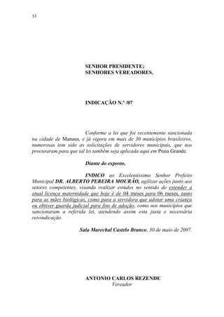 33




                       SENHOR PRESIDENTE;
                       SENHORES VEREADORES.




                       INDICAÇÃO N.º /07




                        Conforme a lei que foi recentemente sancionada
na cidade de Manaus, e já vigora em mais de 30 municípios brasileiros,
numerosas tem sido as solicitações de servidores municipais, que nos
procuraram para que tal lei também seja aplicada aqui em Praia Grande.

                       Diante do exposto,

                        INDICO ao Excelentíssimo Senhor Prefeito
Municipal DR. ALBERTO PEREIRA MOURÃO, agilizar ações junto aos
setores competentes, visando realizar estudos no sentido de estender a
atual licença maternidade que hoje é de 04 meses para 06 meses, tanto
para as mães biológicas, como para a servidora que adotar uma criança
ou obtiver guarda judicial para fins de adoção, como nos municípios que
sancionaram a referida lei, atendendo assim esta justa e necessária
reivindicação.

                     Sala Marechal Castelo Branco, 30 de maio de 2007.




                       ANTONIO CARLOS REZENDE
                               Vereador
 