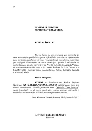 34




                        SENHOR PRESIDENTE;
                        SENHORES VEREADORES.




                        INDICAÇÃO N.º /07




                         Por se tratar de um problema que necessita de
uma manutenção periódica e pelas dificuldades que têm se apresentado
para o trânsito, recebemos diversas reclamações de munícipes e motoristas
que trafegam diariamente em nosso município, quanto à existência de
vários buracos no leito carroçável da Av. Dr. Roberto de Almeida Vinhas,
no trecho compreendido entre a Av. Nossa Senhora de Praia Grande e a
Rua Dorivaldo Francisco Loria, localizadas nos bairros Balneário Paquetá
e Maracanã Mirim.

                        Diante do exposto,

                        INDICO ao Excelentíssimo Senhor Prefeito
Municipal DR. ALBERTO PEREIRA MOURÃO, agilizar ações junto aos
setores competentes, visando promover uma “Operação Tapa Buracos”
nessa importante via de nosso município, visando atender esta justa e
necessária reivindicação, evitando maiores problemas futuros.

                     Sala Marechal Castelo Branco, 05 de junho de 2007.




                        ANTONIO CARLOS REZENDE
                                Vereador
 