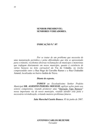 35




                        SENHOR PRESIDENTE;
                        SENHORES VEREADORES.




                        INDICAÇÃO N.º /07




                        Por se tratar de um problema que necessita de
uma manutenção periódica e pelas dificuldades que têm se apresentado
para o trânsito, recebemos diversas reclamações de munícipes e motoristas
que trafegam diariamente em nosso município, quanto à existência de
vários buracos no leito carroçável da Via do Cidadão, no trecho
compreendido entre a Rua Hugo de Carvalho Ramos e a Rua Clodoaldo
Amaral, localizadas no bairro Jardim do Trevo.

                        Diante do exposto,

                        INDICO ao Excelentíssimo Senhor Prefeito
Municipal DR. ALBERTO PEREIRA MOURÃO, agilizar ações junto aos
setores competentes, visando promover uma “Operação Tapa Buracos”
nessa importante via de nosso município, visando atender esta justa e
necessária reivindicação, evitando maiores problemas futuros.

                     Sala Marechal Castelo Branco, 05 de junho de 2007.




                        ANTONIO CARLOS REZENDE
                                Vereador
 