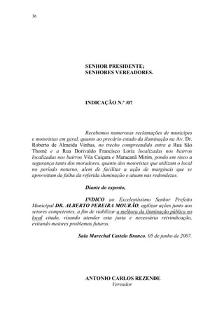 36




                        SENHOR PRESIDENTE;
                        SENHORES VEREADORES.




                        INDICAÇÃO N.º /07




                         Recebemos numerosas reclamações de munícipes
e motoristas em geral, quanto ao precário estado da iluminação na Av. Dr.
Roberto de Almeida Vinhas, no trecho compreendido entre a Rua São
Thomé e a Rua Dorivaldo Francisco Loria localizadas nos bairros
localizadas nos bairros Vila Caiçara e Maracanã Mirim, pondo em risco a
segurança tanto dos moradores, quanto dos motoristas que utilizam o local
no período noturno, alem de facilitar a ação de marginais que se
aproveitam da falha da referida iluminação e atuam nas redondezas.

                        Diante do exposto,

                         INDICO ao Excelentíssimo Senhor Prefeito
Municipal DR. ALBERTO PEREIRA MOURÃO, agilizar ações junto aos
setores competentes, a fim de viabilizar a melhora da iluminação pública no
local citado, visando atender esta justa e necessária reivindicação,
evitando maiores problemas futuros.

                     Sala Marechal Castelo Branco, 05 de junho de 2007.




                        ANTONIO CARLOS REZENDE
                                Vereador
 
