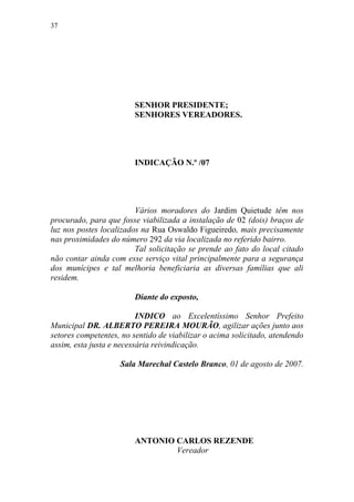 37




                        SENHOR PRESIDENTE;
                        SENHORES VEREADORES.




                        INDICAÇÃO N.º /07




                         Vários moradores do Jardim Quietude têm nos
procurado, para que fosse viabilizada a instalação de 02 (dois) braços de
luz nos postes localizados na Rua Oswaldo Figueiredo, mais precisamente
nas proximidades do número 292 da via localizada no referido bairro.
                         Tal solicitação se prende ao fato do local citado
não contar ainda com esse serviço vital principalmente para a segurança
dos munícipes e tal melhoria beneficiaria as diversas famílias que ali
residem.

                        Diante do exposto,

                          INDICO ao Excelentíssimo Senhor Prefeito
Municipal DR. ALBERTO PEREIRA MOURÃO, agilizar ações junto aos
setores competentes, no sentido de viabilizar o acima solicitado, atendendo
assim, esta justa e necessária reivindicação.

                    Sala Marechal Castelo Branco, 01 de agosto de 2007.




                        ANTONIO CARLOS REZENDE
                                Vereador
 
