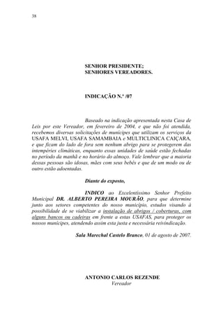 38




                       SENHOR PRESIDENTE;
                       SENHORES VEREADORES.



                       INDICAÇÃO N.º /07



                         Baseado na indicação apresentada nesta Casa de
Leis por este Vereador, em fevereiro de 2004, e que não foi atendida,
recebemos diversas solicitações de munícipes que utilizam os serviços da
USAFA MELVI, USAFA SAMAMBAIA e MULTICLINICA CAIÇARA,
e que ficam do lado de fora sem nenhum abrigo para se protegerem das
intempéries climáticas, enquanto essas unidades de saúde estão fechadas
no período da manhã e no horário do almoço. Vale lembrar que a maioria
dessas pessoas são idosas, mães com seus bebês e que de um modo ou de
outro estão adoentadas.

                       Diante do exposto,

                        INDICO ao Excelentíssimo Senhor Prefeito
Municipal DR. ALBERTO PEREIRA MOURÃO, para que determine
junto aos setores competentes do nosso município, estudos visando à
possibilidade de se viabilizar a instalação de abrigos / coberturas, com
alguns bancos ou cadeiras em frente a estas USAFAS, para proteger os
nossos munícipes, atendendo assim esta justa e necessária reivindicação.

                   Sala Marechal Castelo Branco, 01 de agosto de 2007.




                       ANTONIO CARLOS REZENDE
                               Vereador
 